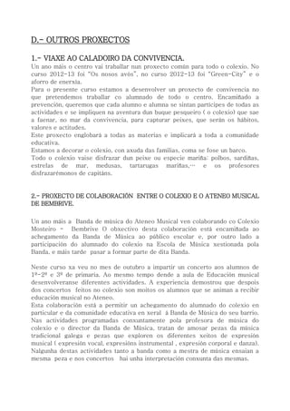 D.- OUTROS PROXECTOS
1.- VIAXE AO CALADOIRO DA CONVIVENCIA.
Un ano máis o centro vai traballar nun proxecto común para todo o colexio. No
curso 2012-13 foi “Os nosos avós”, no curso 2012-13 foi “Green-City” e o
aforro de enerxía.
Para o presente curso estamos a desenvolver un proxecto de convivencia no
que pretendemos traballar co alumnado de todo o centro. Encamiñado a
prevención, queremos que cada alumno e alumna se sintan partícipes de todas as
actividades e se impliquen na aventura dun buque pesqueiro ( o colexio) que sae
a faenar, no mar da convivencia, para capturar peixes, que serán os hábitos,
valores e actitudes.
Este proxecto englobará a todas as materias e implicará a toda a comunidade
educativa.
Estamos a decorar o colexio, con axuda das familias, coma se fose un barco.
Todo o colexio vaise disfrazar dun peixe ou especie mariña: polbos, sardiñas,
estrelas de mar, medusas, tartarugas mariñas,… e os profesores
disfrazarémonos de capitáns.
2.- PROXECTO DE COLABORACIÓN ENTRE O COLEXIO E O ATENEO MUSICAL
DE BEMBRIVE.
Un ano máis a Banda de música do Ateneo Musical ven colaborando co Colexio
Mosteiro - Bembrive O obxectivo desta colaboración está encamiñada ao
achegamento da Banda de Música ao público escolar e, por outro lado a
participación do alumnado do colexio na Escola de Música xestionada pola
Banda, e máis tarde pasar a formar parte de dita Banda.
Neste curso xa veu no mes de outubro a impartir un concerto aos alumnos de
1º-2º e 3º de primaria. Ao mesmo tempo dende a aula de Educación musical
desenvolveranse diferentes actividades. A experiencia demostrou que despois
dos concertos feitos no colexio son moitos os alumnos que se animan a recibir
educación musical no Ateneo.
Esta colaboración está a permitir un achegamento do alumnado do colexio en
particular e da comunidade educativa en xeral á Banda de Música do seu barrio.
Nas actividades programadas conxuntamente pola profesora de música do
colexio e o director da Banda de Música, tratan de amosar pezas da música
tradicional galega e pezas que exploren os diferentes xeitos de expresión
musical ( expresión vocal, expresións instrumental , expresión corporal e danza).
Nalgunha destas actividades tanto a banda como a mestra de música ensaian a
mesma peza e nos concertos hai unha interpretación conxunta das mesmas.
 