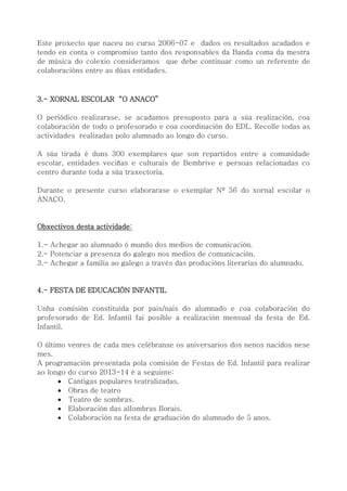 Este proxecto que naceu no curso 2006-07 e dados os resultados acadados e
tendo en conta o compromiso tanto dos responsables da Banda coma da mestra
de música do colexio consideramos que debe continuar como un referente de
colaboracións entre as dúas entidades.
3.- XORNAL ESCOLAR “O ANACO”
O periódico realizarase, se acadamos presuposto para a súa realización, coa
colaboración de todo o profesorado e coa coordinación do EDL. Recolle todas as
actividades realizadas polo alumnado ao longo do curso.
A súa tirada é duns 300 exemplares que son repartidos entre a comunidade
escolar, entidades veciñas e culturais de Bembrive e persoas relacionadas co
centro durante toda a súa traxectoria.
Durante o presente curso elaborarase o exemplar Nº 56 do xornal escolar o
ANACO.
Obxectivos desta actividade:
1.- Achegar ao alumnado ó mundo dos medios de comunicación.
2.- Potenciar a presenza do galego nos medios de comunicación.
3.- Achegar a familia ao galego a través das producións literarias do alumnado.
4.- FESTA DE EDUCACIÓN INFANTIL
Unha comisión constituída por pais/nais do alumnado e coa colaboración do
profesorado de Ed. Infantil fai posible a realización mensual da festa de Ed.
Infantil.
O último venres de cada mes celébranse os aniversarios dos nenos nacidos nese
mes.
A programación presentada pola comisión de Festas de Ed. Infantil para realizar
ao longo do curso 2013-14 é a seguinte:
 Cantigas populares teatralizadas.
 Obras de teatro
 Teatro de sombras.
 Elaboración das alfombras florais.
 Colaboración na festa de graduación do alumnado de 5 anos.
 