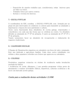 - Exposición de aqueles traballos que, consideremos, teñan interese para
ser lidos ou vistos.
- Traballos feitos por outros centros
- Xornais e revistas de interese.
7.- ESCOLA POPULAR
A coordinadora do EDL coordina a ESCOLA POPULAR, está formada por un
grupo de país interesados en colaborar co colexio para transmitir ao alumnado a
importancia e riqueza do noso patrimonio e cultura.
Neste curso funcionarán dous obradoiros de cocina galega, relacionados e
coincidentes con cada una das festas que se celebran no centro. Un obradoiro
dirixido ao alumnado de 1º-2º de primaria. O outro ao alumnado de 3º-4º-5º e
6º de primaria.
Tamén tentaremos facer un obradoiro de recuperación e elaboración de
xoguetes tradicionais.
8.- CALENDARIO ESCOLAR
O Equipo de Dinamización organizou un calendario con fotos de todo o alumnado.
Este ano dedicado a agricultura familiar. Cada clase estivo traballando con
refráns e ditos populares referidos aos froitos que aparecen no calendario.
9.- COLONIAS
Preténdese organizar estancias en réxime de residencia nunha instalación
axeitada de Galicia
( residencias de verán, albergues,...) que permita programar visitas preto do
aloxamento e realizar actividades lúdicas, deportivas, culturais ecolóxicas e de
lecer cun marcado acento galego.
Contía para a realización destas actividades: 2.100€
 