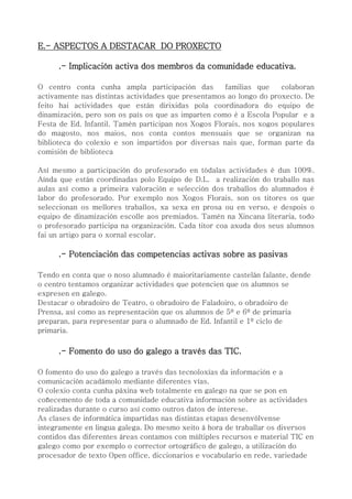 E.- ASPECTOS A DESTACAR DO PROXECTO
.- Implicación activa dos membros da comunidade educativa.
O centro conta cunha ampla participación das familias que colaboran
activamente nas distintas actividades que presentamos ao longo do proxecto. De
feito hai actividades que están dirixidas pola coordinadora do equipo de
dinamización, pero son os país os que as imparten como é a Escola Popular e a
Festa de Ed. Infantil. Tamén participan nos Xogos Florais, nos xogos populares
do magosto, nos maios, nos conta contos mensuais que se organizan na
biblioteca do colexio e son impartidos por diversas nais que, forman parte da
comisión de biblioteca
Así mesmo a participación do profesorado en tódalas actividades é dun 100%.
Aínda que están coordinadas polo Equipo de D.L. a realización do traballo nas
aulas así como a primeira valoración e selección dos traballos do alumnados é
labor do profesorado. Por exemplo nos Xogos Florais, son os titores os que
seleccionan os mellores traballos, xa sexa en prosa ou en verso, e despois o
equipo de dinamización escolle aos premiados. Tamén na Xincana literaria, todo
o profesorado participa na organización. Cada titor coa axuda dos seus alumnos
fai un artigo para o xornal escolar.
.- Potenciación das competencias activas sobre as pasivas
Tendo en conta que o noso alumnado é maioritariamente castelán falante, dende
o centro tentamos organizar actividades que potencien que os alumnos se
expresen en galego.
Destacar o obradoiro de Teatro, o obradoiro de Faladoiro, o obradoiro de
Prensa, así como as representación que os alumnos de 5º e 6º de primaria
preparan, para representar para o alumnado de Ed. Infantil e 1º ciclo de
primaria.
.- Fomento do uso do galego a través das TIC.
O fomento do uso do galego a través das tecnoloxías da información e a
comunicación acadámolo mediante diferentes vías.
O colexio conta cunha páxina web totalmente en galego na que se pon en
coñecemento de toda a comunidade educativa información sobre as actividades
realizadas durante o curso así como outros datos de interese.
As clases de informática impartidas nas distintas etapas desenvólvense
integramente en lingua galega. Do mesmo xeito á hora de traballar os diversos
contidos das diferentes áreas contamos con múltiples recursos e material TIC en
galego como por exemplo o corrector ortográfico de galego, a utilización do
procesador de texto Open office, diccionarios e vocabulario en rede, variedade
 