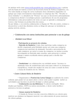 de páxinas web como www.orella.pendella.org, www.galiciahoxe.com, a páxina
web da Xunta de Galicia a través da Secretaría Xeral de Política Lingüística, etc.
Por outra banda ao longo do curso realízanse dous obradoiros impartidos en
galego que están estreitamente relacionados co emprego das TIC. “Deseño os
meus traballos” e o obradoiro de “Prensa” nos que se desenvolve principalmente
a competencia dixital e tecnológica grazas a aprendizaxe do uso de programas
informáticos como procesadores de texto cos que se aprende a enmaquetar
textos e dar formato ás produccións dos nenos.
Xa por último, e en estreita colaboración co Equipo de TICs do centro, estánse a
desenvolver a nivel dos distintos ciclos os blogs de aula que se incluirán na
páxina web do colexio.
.- Colaboración con outras institucións para potenciar o uso do galego
- Entidade Local Menor
-Participación no proxecto de colonias.
- Entroido de Bembrive: Cada clase participa cunha comparsa no
desfile organizado pola Entidade menor así como una comparsa
composta por pais/nais do alumnado: facendo a presentación de
cada comparsa, un cartel co nome da comparsa, en moitas ocasión
investigando no Entroido máis enxebre, para potenciar a cultura
galega e tamén escollendo música galega para o desfile das
comparsas.
- Sendeirismo: en colaboración coa entidade menor facemos co
alumnado rutas de sendeirismo pola zona para coñecer os elementos
etnográficos, estudo dos muíños da zona así como o estudo da flora
e fauna do Sendeiro do río Eifonso.
- Centro Cultural Helios de Bembrive
- Organizamos o Festival das Letras Galegas no auditorio do centro
cultural, para poder ter un maior aforo e deste xeito poder espallar mellor as
actividades que facemos en prol de divulgar a cultura galega.
- Colaboración coa súa Biblioteca: O colexio entrégalle libros
doados por familias, ANPA ou outras asociacións, e deste xeito facilita e
potencia a lectura en galego.
- Ateneo musical de Bembrive
- A banda do Ateneo ven dar concertos didáctico ao colexio para
motivar aos alumnos na linguaxe musical e no coñecemento de pezas musicais
da cultura galega.
 
