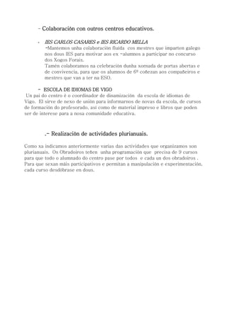 - Colaboración con outros centros educativos.
- IES CARLOS CASARES e IES RICARDO MELLA
-Mantemos unha colaboración fluída cos mestres que imparten galego
nos dous IES para motivar aos ex -alumnos a participar no concurso
dos Xogos Forais.
Tamén colaboramos na celebración dunha xornada de portas abertas e
de convivencia, para que os alumnos de 6º coñezan aos compañeiros e
mestres que van a ter na ESO.
- ESCOLA DE IDIOMAS DE VIGO
Un pai do centro é o coordinador de dinamización da escola de idiomas de
Vigo. El sirve de nexo de unión para informarnos de novas da escola, de cursos
de formación do profesorado, así como de material impreso e libros que poden
ser de interese para a nosa comunidade educativa.
.- Realización de actividades plurianuais.
Como xa indicamos anteriormente varias das actividades que organizamos son
plurianuais. Os Obradoiros teñen unha programación que precisa de 9 cursos
para que todo o alumnado do centro pase por todos e cada un dos obradoiros .
Para que sexan máis participativos e permitan a manipulación e experimentación,
cada curso desdóbrase en dous.
 