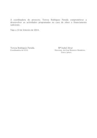 A coordinadora do proxecto. Teresa Rodríguez Parada comprométese a
desenvolver as actividades programadas no caso de obter o financiamento
suficiente.
Vigo a 13 de febreiro de 2014.
Teresa Rodríguez Parada. Mª Isabel Alvar
Coordinadora de E.D.L Directora do Ceip Mosteiro-Bembrive.
Visto e prace.
 