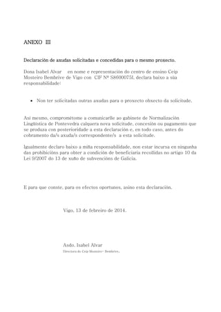 ANEXO III
Declaración de axudas solicitadas e concedidas para o mesmo proxecto.
Dona Isabel Alvar en nome e representación do centro de ensino Ceip
Mosteiro Bembrive de Vigo con CIF Nº S8600075I, declara baixo a súa
responsabilidade:
 Non ter solicitadas outras axudas para o proxecto obxecto da solicitude.
Así mesmo, comprométome a comunicarlle ao gabinete de Normalización
Lingüística de Pontevedra calquera nova solicitude, concesión ou pagamento que
se produza con posterioridade a esta declaración e, en todo caso, antes do
cobramento da/s axuda/s correspondente/s a esta solicitude.
Igualmente declaro baixo a miña responsabilidade, non estar incursa en ningunha
das prohibicións para obter a condición de beneficiaria recollidas no artigo 10 da
Lei 9/2007 do 13 de xuño de subvencións de Galicia.
E para que conste, para os efectos oportunos, asino esta declaración.
Vigo, 13 de febreiro de 2014.
Asdo. Isabel Alvar
Directora do Ceip Mosteiro- Bembrive.
 