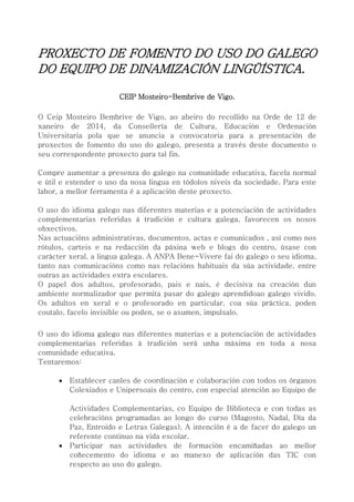 PROXECTO DE FOMENTO DO USO DO GALEGO
DO EQUIPO DE DINAMIZACIÓN LINGÜÍSTICA.
CEIP Mosteiro-Bembrive de Vigo.
O Ceip Mosteiro Bembrive de Vigo, ao abeiro do recollido na Orde de 12 de
xaneiro de 2014, da Consellería de Cultura, Educación e Ordenación
Universitaria pola que se anuncia a convocatoria para a presentación de
proxectos de fomento do uso do galego, presenta a través deste documento o
seu correspondente proxecto para tal fin.
Compre aumentar a presenza do galego na comunidade educativa, facela normal
e útil e estender o uso da nosa lingua en tódolos niveis da sociedade. Para este
labor, a mellor ferramenta é a aplicación deste proxecto.
O uso do idioma galego nas diferentes materias e a potenciación de actividades
complementarias referidas á tradición e cultura galega, favorecen os nosos
obxectivos.
Nas actuacións administrativas, documentos, actas e comunicados , así como nos
rótulos, carteis e na redacción da páxina web e blogs do centro, úsase con
carácter xeral, a lingua galega. A ANPA Bene-Vivere fai do galego o seu idioma,
tanto nas comunicacións como nas relacións habituais da súa actividade, entre
outras as actividades extra escolares.
O papel dos adultos, profesorado, pais e nais, é decisiva na creación dun
ambiente normalizador que permita pasar do galego aprendidoao galego vivido.
Os adultos en xeral e o profesorado en particular, coa súa práctica, poden
coutalo, facelo invisible ou poden, se o asumen, impulsalo.
O uso do idioma galego nas diferentes materias e a potenciación de actividades
complementarias referidas á tradición será unha máxima en toda a nosa
comunidade educativa.
Tentaremos:
 Establecer canles de coordinación e colaboración con todos os órganos
Colexiados e Unipersoais do centro, con especial atención ao Equipo de
Actividades Complementarias, co Equipo de Biblioteca e con todas as
celebracións programadas ao longo do curso (Magosto, Nadal, Día da
Paz, Entroido e Letras Galegas). A intención é a de facer do galego un
referente continuo na vida escolar.
 Participar nas actividades de formación encamiñadas ao mellor
coñecemento do idioma e ao manexo de aplicación das TIC con
respecto ao uso do galego.
 
