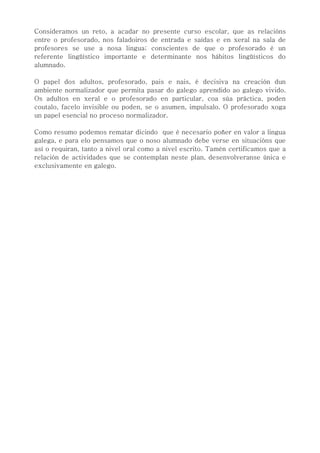 Consideramos un reto, a acadar no presente curso escolar, que as relacións
entre o profesorado, nos faladoiros de entrada e saídas e en xeral na sala de
profesores se use a nosa lingua; conscientes de que o profesorado é un
referente lingüístico importante e determinante nos hábitos lingüísticos do
alumnado.
O papel dos adultos, profesorado, pais e nais, é decisiva na creación dun
ambiente normalizador que permita pasar do galego aprendido ao galego vivido.
Os adultos en xeral e o profesorado en particular, coa súa práctica, poden
coutalo, facelo invisible ou poden, se o asumen, impulsalo. O profesorado xoga
un papel esencial no proceso normalizador.
Como resumo podemos rematar dicindo que é necesario poñer en valor a lingua
galega, e para elo pensamos que o noso alumnado debe verse en situacións que
así o requiran, tanto a nivel oral como a nivel escrito. Tamén certificamos que a
relación de actividades que se contemplan neste plan, desenvolveranse única e
exclusivamente en galego.
 