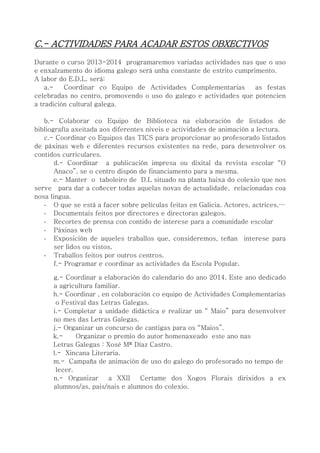 C.- ACTIVIDADES PARA ACADAR ESTOS OBXECTIVOS
Durante o curso 2013-2014 programaremos variadas actividades nas que o uso
e enxalzamento do idioma galego será unha constante de estrito cumprimento.
A labor do E.D.L. será:
a.- Coordinar co Equipo de Actividades Complementarias as festas
celebradas no centro, promovendo o uso do galego e actividades que potencien
a tradición cultural galega.
b.- Colaborar co Equipo de Biblioteca na elaboración de listados de
bibliografía axeitada aos diferentes niveis e actividades de animación a lectura.
c.- Coordinar co Equipos das TICS para proporcionar ao profesorado listados
de páxinas web e diferentes recursos existentes na rede, para desenvolver os
contidos curriculares.
d.- Coordinar a publicación impresa ou dixital da revista escolar “O
Anaco”, se o centro dispón de financiamento para a mesma.
e.- Manter o taboleiro de D.L situado na planta baixa do colexio que nos
serve para dar a coñecer todas aquelas novas de actualidade, relacionadas coa
nosa lingua.
- O que se está a facer sobre películas feitas en Galicia. Actores, actrices,…
- Documentais feitos por directores e directoras galegos.
- Recortes de prensa con contido de interese para a comunidade escolar
- Páxinas web
- Exposición de aqueles traballos que, consideremos, teñan interese para
ser lidos ou vistos.
- Traballos feitos por outros centros.
f.- Programar e coordinar as actividades da Escola Popular.
g.- Coordinar a elaboración do calendario do ano 2014. Este ano dedicado
a agricultura familiar.
h.- Coordinar , en colaboración co equipo de Actividades Complementarias
o Festival das Letras Galegas.
i.- Completar a unidade didáctica e realizar un “ Maio” para desenvolver
no mes das Letras Galegas.
j.- Organizar un concurso de cantigas para os “Maios”.
k.- Organizar o premio do autor homenaxeado este ano nas
Letras Galegas : Xosé Mª Díaz Castro.
l.- Xincana Literaria.
m.- Campaña de animación de uso do galego do profesorado no tempo de
lecer.
n.- Organizar a XXII Certame dos Xogos Florais dirixidos a ex
alumnos/as, pais/nais e alumnos do colexio.
 