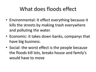 What does floods effect
• Environmental: It effect everything because it
  kills the streets by making trash everywhere
  and polluting the water.
• Economic: it takes down banks, companys that
  have big business.
• Social: the worst effect is the people because
  the floods kill lots, breaks house and family’s
  would have to move
 