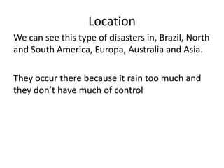 Location
We can see this type of disasters in, Brazil, North
and South America, Europa, Australia and Asia.

They occur there because it rain too much and
they don’t have much of control
 