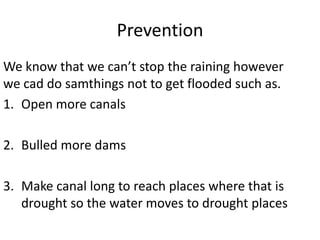Prevention
We know that we can’t stop the raining however
we cad do samthings not to get flooded such as.
1. Open more canals

2. Bulled more dams

3. Make canal long to reach places where that is
   drought so the water moves to drought places
 