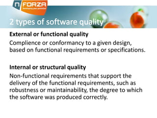 External or functional quality
Complience or conformancy to a given design,
based on functional requirements or specifications.
Internal or structural quality
Non-functional requirements that support the
delivery of the functional requirements, such as
robustness or maintainability, the degree to which
the software was produced correctly.
 