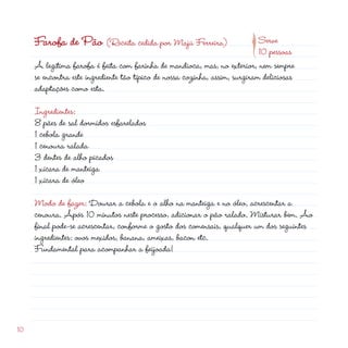 10
Farofa de Pão (Receita cedida por Majú Ferreira)
A legítima farofa é feita com farinha de mandioca, mas, no exterior, nem sempre
se encontra este ingrediente tão típico de nossa cozinha, assim, surgiram deliciosas
adaptações como esta.
Ingredientes:
8 pães de sal dormidos esfarelados
1 cebola grande
1 cenoura ralada
3 dentes de alho picados
1 xícara de manteiga
1 xícara de óleo
Modo de fazer: Dourar a cebola e o alho na manteiga e no óleo, acrescentar a
cenoura. Após 10 minutos neste processo, adicionar o pão ralado. Misturar bem. Ao
final pode-se acrescentar, conforme o gosto dos comensais, qualquer um dos seguintes
ingredientes: ovos mexidos, banana, ameixas, bacon etc.
Fundamental para acompanhar a feijoada!
Serve
10 pessoas
p
 