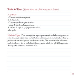d
35
Pesto de Baru (Receita cedida por Alice Mesquita de Castro)
Ingredientes:
1/2 maço médio de manjericão
3 dentes de alho
1/2 xícara de chá de azeite de oliva
1 xícara de chá de castanhas de baru
3 colheres de sopa de queijo parmesão ralado
sal a gosto
Modo de Fazer: Lave o manjericão, seque, separe somente as folhas e rasgue-as ao
meio, eliminando o filamento central. Reserve. Descasque os dentes de alho e bata no
processador com o manjericão até obter uma pasta. Sem parar de bater, adicione o
azeite de oliva em fio, as castanhas de baru, o queijo ralado e o sal. Bata por mais
30 segundos e reserve. Use sobre massas.
 