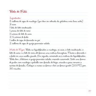 d
37
Bolo de Fubá
Ingredientes:
5 colheres de sopa de manteiga (que deve ser retirada da geladeira meia hora antes)
3 ovos
1 lata de leite condensado
1 xícara de leite de coco
½ xícara de leite de vaca
2 ½ xícaras de fubá
1 colher de sopa de fermento em pó
2 colheres de sopa de queijo parmesão ralado
Modo de Fazer: Bata no liqüidificador a manteiga, os ovos, o leite condensado, o
leite de vaca e o leite de coco até formar uma mistura homogênea. Peneire o fermento e
o fubá em uma vasilha grande. Em seguida, acrescente-os à mistura do liqüidificador.
Bata bem. Adicione o queijo parmesão ralado, mexendo novamente. Unte uma forma
de pudim com manteiga e polvilhe com farinha de trigo, virando-a para remover o
excesso de farinha. Coloque a massa na forma e leve ao forno quente (200ºC) por
30 minutos.
 
