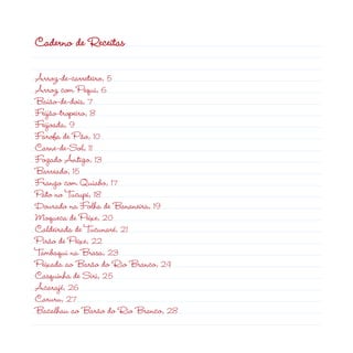 Caderno de Receitas
Arroz-de-carreteiro, 5
Arroz com Pequi, 6
Baião-de-dois, 7
Feijão-tropeiro, 8
Feijoada, 9
Farofa de Pão, 10
Carne-de-Sol, 11
Fogado Antigo, 13
Barreado, 15
Frango com Quiabo, 17
Pato no Tucupi, 18
Dourado na Folha de Bananeira, 19
Moqueca de Peixe, 20
Caldeirada de Tucunaré, 21
Pirão de Peixe, 22
Tambaqui na Brasa, 23
Peixada ao Barão do Rio Branco, 24
Casquinha de Siri, 25
Acarajé, 26
Caruru, 27
Bacalhau ao Barão do Rio Branco, 28
 