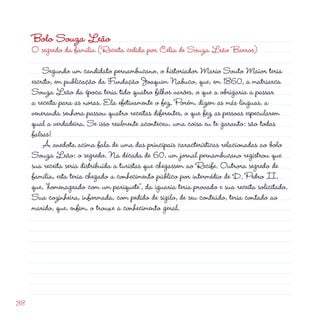 38
Bolo Souza Leão
O segredo da família (Receita cedida por Célia de Souza Leão Barros)
	 Segundo um candidato pernambucano, o historiador Mario Souto Maior teria
escrito, em publicação da Fundação Joaquim Nabuco, que, em 1860, a matriarca
Souza Leão da época teria tido quatro filhos varões, o que a obrigaria a passar
a receita para as noras. Ela efetivamente o fez. Porém, dizem as más línguas, a
veneranda senhora passou quatro receitas diferentes, o que fez as pessoas especularem
qual a verdadeira. Se isso realmente aconteceu, uma coisa eu te garanto: são todas
falsas!
	 A anedota acima fala de uma das principais características relacionadas ao bolo
Souza Leão: o segredo. Na década de 60, um jornal pernambucano registrou que
sua receita seria distribuída a turistas que chegassem ao Recife. Outrora segredo de
família, esta teria chegado a conhecimento público por intermédio de D. Pedro II,
que, “homenageado com um pariquete”, da iguaria teria provado e sua receita solicitado.
Sua cozinheira, informada, com pedido de sigilo, de seu conteúdo, teria contado ao
marido, que, enfim, o trouxe a conhecimento geral.
 