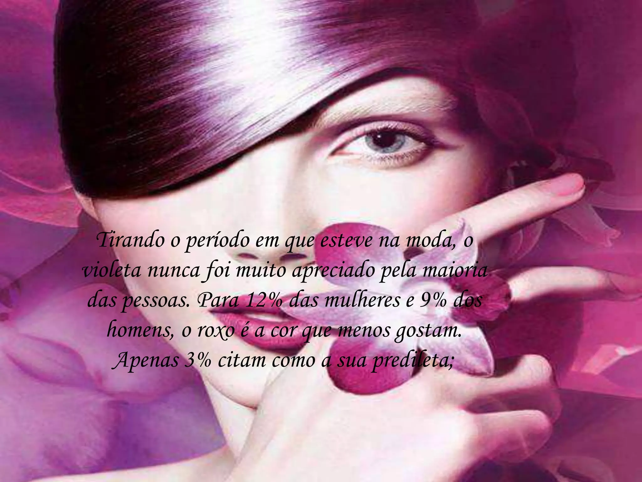 Tirando o período em que esteve na moda, o
violeta nunca foi muito apreciado pela maioria
das pessoas. Para 12% das mulheres e 9% dos
homens, o roxo é a cor que menos gostam.
Apenas 3% citam como a sua predileta;
 