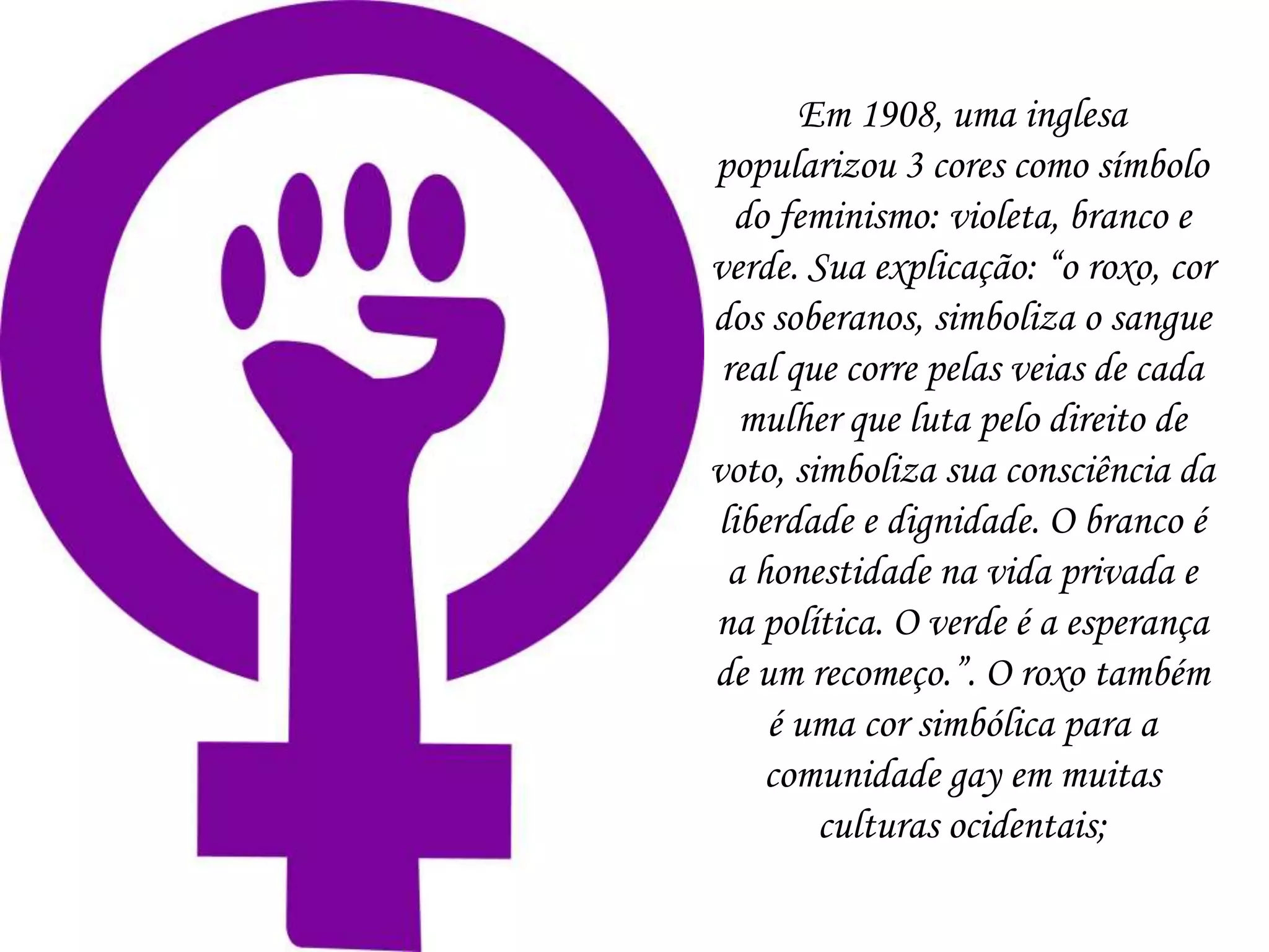 Em 1908, uma inglesa
popularizou 3 cores como símbolo
do feminismo: violeta, branco e
verde. Sua explicação: “o roxo, cor
dos soberanos, simboliza o sangue
real que corre pelas veias de cada
mulher que luta pelo direito de
voto, simboliza sua consciência da
liberdade e dignidade. O branco é
a honestidade na vida privada e
na política. O verde é a esperança
de um recomeço.”. O roxo também
é uma cor simbólica para a
comunidade gay em muitas
culturas ocidentais;
 