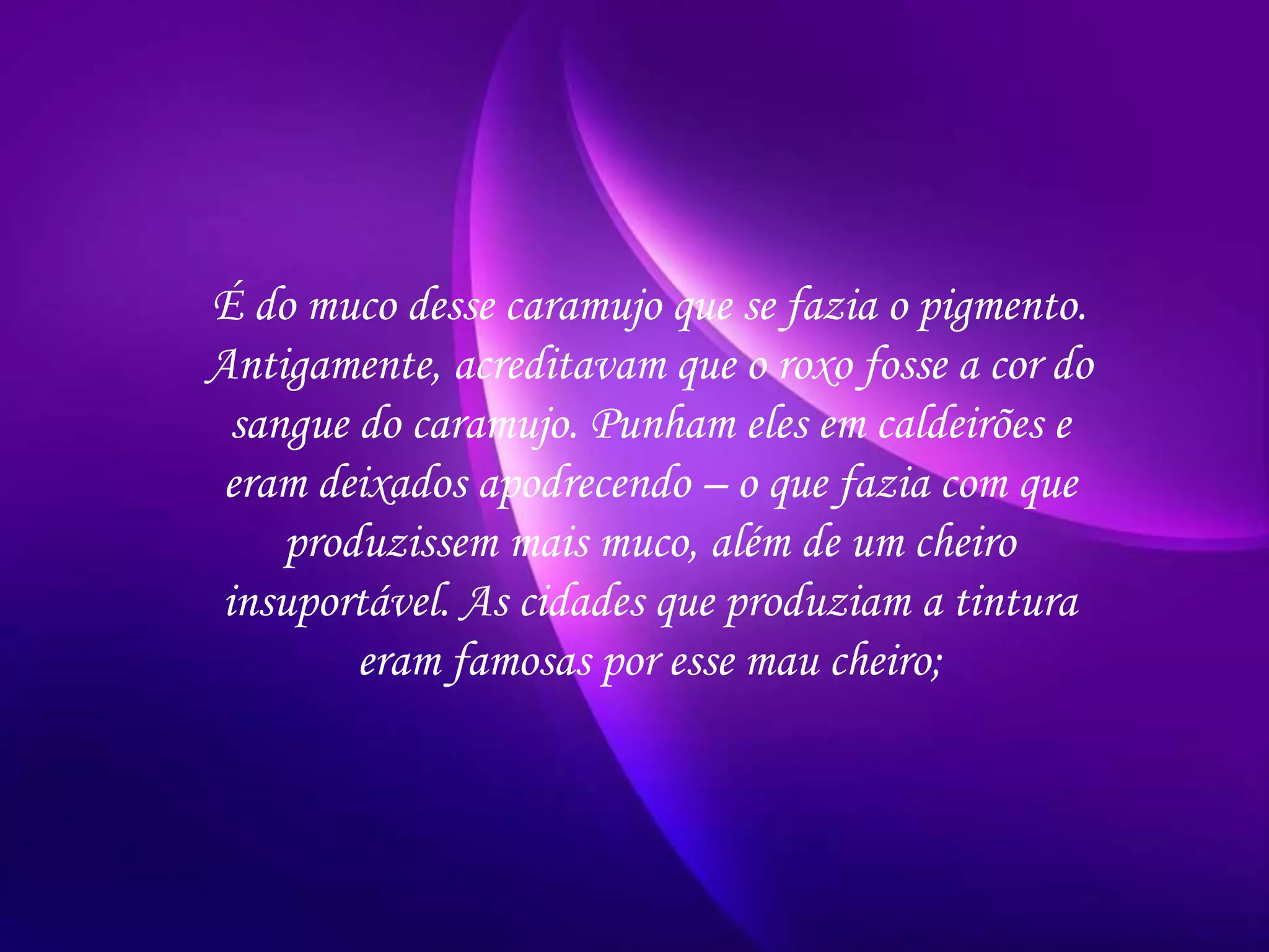 É do muco desse caramujo que se fazia o pigmento.
Antigamente, acreditavam que o roxo fosse a cor do
sangue do caramujo. Punham eles em caldeirões e
eram deixados apodrecendo – o que fazia com que
produzissem mais muco, além de um cheiro
insuportável. As cidades que produziam a tintura
eram famosas por esse mau cheiro;
 