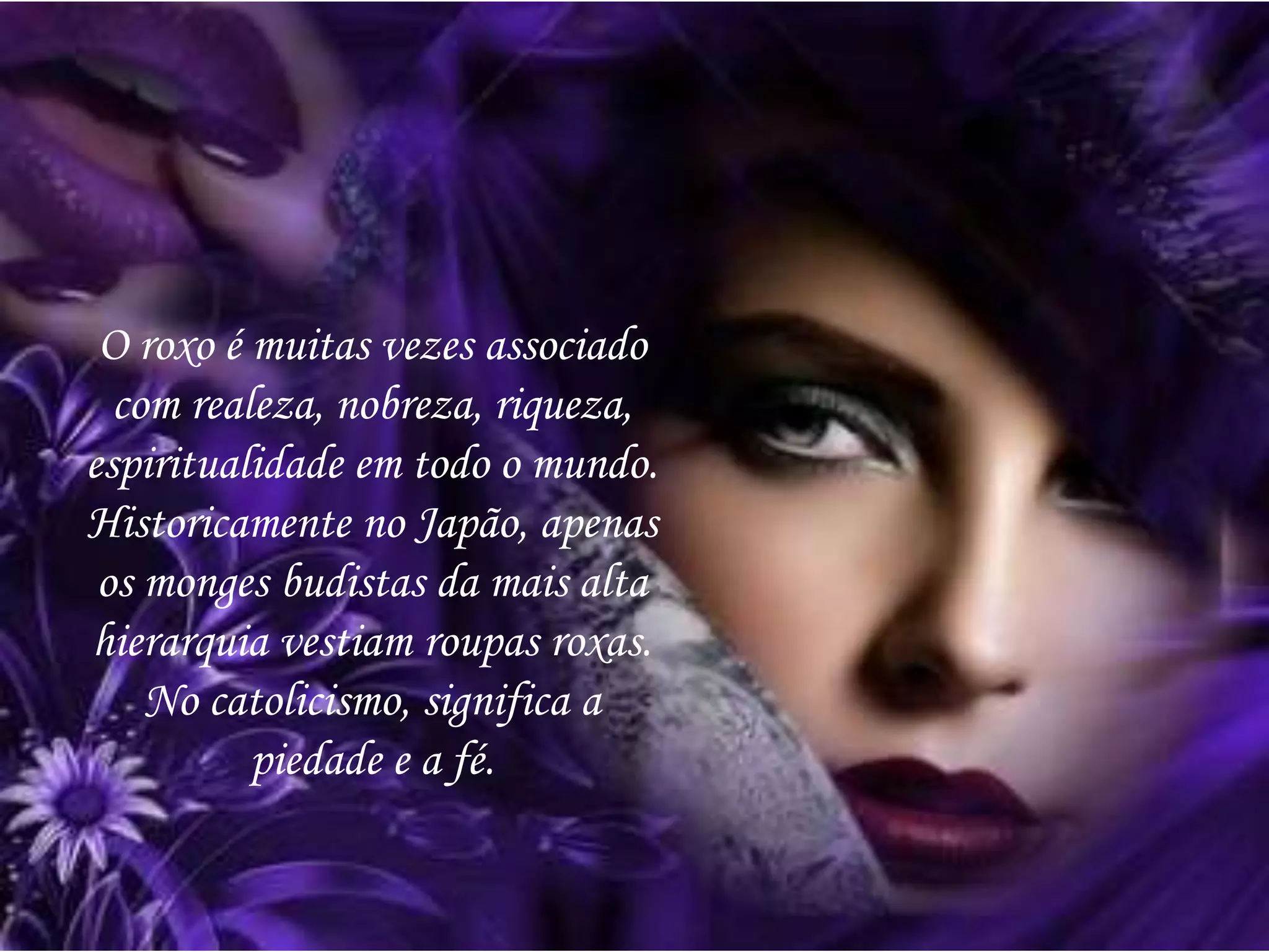 O roxo é muitas vezes associado
com realeza, nobreza, riqueza,
espiritualidade em todo o mundo.
Historicamente no Japão, apenas
os monges budistas da mais alta
hierarquia vestiam roupas roxas.
No catolicismo, significa a
piedade e a fé.
 