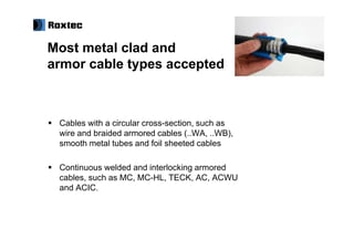 Most metal clad and
armor cable types accepted



 Cables with a circular cross-section, such as
 wire and braided armored cables (..WA, ..WB),
 smooth metal tubes and foil sheeted cables

 Continuous welded and interlocking armored
 cables, such as MC, MC-HL, TECK, AC, ACWU
 and ACIC.
 