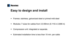 Easy to design and install

 Frames: stainless, galvanized steel or primed mild steel

 Modules: 7 sizes for cables from 3.0-99mm (0.118 in-3.898 in)

 Compression unit: integrated or separate.

 Estimated installation time is less than 10 min. per cable
 