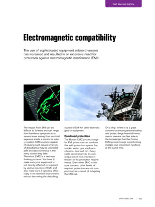 103www.roxtec.com
EMC SEALING SYSTEM
Electromagnetic compatibility
The use of sophisticated equipment onboard vessels
has increased and resulted in an extensive need for
protection against electromagnetic interference (EMI).
The impact from EMI can be
difficult to foresee and can range
from harmless symptoms to a
severe issue arising from an initial
exposure inside a control or safe-
ty system. EMI sources capable
of causing such issues or levels
of disturbance may be unpredict-
able and also numerous in the
many routes they take.
Therefore, EMC is a two-way
thinking process. You have to
make sure your equipment is
not directly affected or impaired
by various sources of EMI, and
also make sure it operates effec-
tively in its intended environment
without becoming the disturbing
source of EMI for other technolo-
gies or equipment.
Combined protection
The Roxtec EMC product range
for EMI protection can combine
this with protection against fire,
smoke, water, gas, explosion,
vibration, dust and dirt. Every
cable penetration has its own
unique set of risk priorities in
respect of its protection require-
ments. Even when EMC is the
core concern, other levels of
required protection are not com-
promised as a result of mitigating
the EMI risk.
On a ship, where it is a great
concern to ensure personal safety
and protect large financial invest-
ments, owners can feel safe in
the knowledge that the Roxtec
EMC product range is performing
multiple risk prevention functions
at the same time.
 