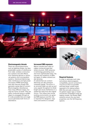 104 www.roxtec.com
EMC SEALING SYSTEM
Electromagnetic threats
There are natural phenomena
such as lightning strikes, but also
predictable causes of interference
from radar, wireless communica-
tion systems and side effects
from switching devices or techni-
cal systems such as propulsion
systems. Intentional electromag-
netic interference and high power
microwave (HPM) technology
have also become threats that
generate a great deal of concern.
Electromagnetic disturbances
have many different origins, but
only two forms of travel. They are
either conducted along a metallic
object or propagate through air.
It is also possible that one single
source generates both forms of
disturbance.
Increased EMI exposure
Marine vessels have miles of
cables running through their
whole structure. With advances
in technology generating more
and more sophisticated ships, the
volumes and variations of differ-
ent types of cables onboard are
also growing.
A material that can conduct
electricity can also transport
unwanted signals. The armor in
an armored cable can pick up and
carry signals throughout its whole
length and cause interference in a
system far away from the original
source. This means that normal
working environments can gener-
ate EMI exposure and this risk
is important for designers, engi-
neers and owners to consider.
Required features
In order to eliminate such risks
and achieve electromagnetic
compatibility, ground connections
must be as short as possible
and have large contact areas
exposed to its mating surface.
With flat and wide conductors
(tin-plated copper tape or braid)
and barriers embedded inside the
sealing module, the Roxtec EMC
solutions ensure the very best
properties over the full frequency
spectra.
 