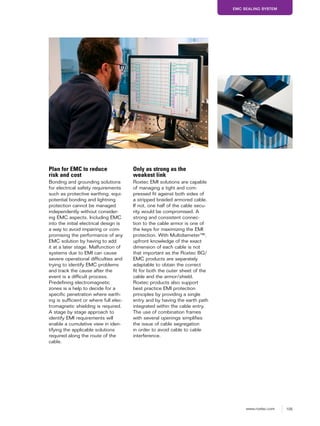 105www.roxtec.com
EMC SEALING SYSTEM
Plan for EMC to reduce
risk and cost
Bonding and grounding solutions
for electrical safety requirements
such as protective earthing, equi-
potential bonding and lightning
protection cannot be managed
independently without consider-
ing EMC aspects. Including EMC
into the initial electrical design is
a way to avoid impairing or com-
promising the performance of any
EMC solution by having to add
it at a later stage. Malfunction of
systems due to EMI can cause
severe operational difficulties and
trying to identify EMC problems
and track the cause after the
event is a difficult process.
Predefining electromagnetic
zones is a help to decide for a
specific penetration where earth-
ing is sufficient or where full elec-
tromagnetic shielding is required.
A stage by stage approach to
identify EMI requirements will
enable a cumulative view in iden-
tifying the applicable solutions
required along the route of the
cable.
Only as strong as the
weakest link
Roxtec EMI solutions are capable
of managing a tight and com-
pressed fit against both sides of
a stripped braided armored cable.
If not, one half of the cable secu-
rity would be compromised. A
strong and consistent connec-
tion to the cable armor is one of
the keys for maximizing the EMI
protection. With Multidiameter™,
upfront knowledge of the exact
dimension of each cable is not
that important as the Roxtec BG/
EMC products are separately
adaptable to obtain the correct
fit for both the outer sheet of the
cable and the armor/shield.
Roxtec products also support
best practice EMI protection
principles by providing a single
entry and by having the earth path
integrated within the cable entry.
The use of combination frames
with several openings simplifies
the issue of cable segregation
in order to avoid cable to cable
interference.
 