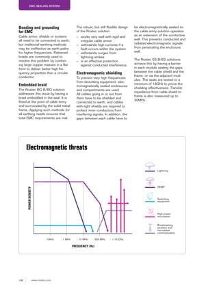 106 www.roxtec.com
EMC SEALING SYSTEM
Bonding and grounding
for EMC
Cable armor, shields or screens
all need to be connected to earth,
but traditional earthing methods
may be ineffective as earth paths
for higher frequencies. Flattened
braids are commonly used to
resolve this problem by combin-
ing large copper masses in a flat
form to deliver better high fre-
quency properties than a circular
conductor.
Embedded braid
The Roxtec BG B/BG solution
addresses this issue by having a
braid embedded in the seal. It is
fitted at the point of cable entry
and surrounded by the solid metal
frame. Applying such methods for
all earthing needs ensures that
total EMC requirements are met.
The robust, but still flexible design
of the Roxtec solution
– works very well with rigid and
irregular cable armor
– withstands high currents if a
fault occurs within the system
– withstands surges from
lightning strikes
– is an effective protection
against conducted interference.
Electromagnetic shielding
To prevent very high frequencies
from disturbing equipment, elec-
tromagnetically sealed enclosures
and compartments are used.
All cables going in or out from
them have to be shielded and
connected to earth, and cables
with tight shields are required to
protect inner conductors from
interfering signals. In addition, the
gaps between each cable have to
be electromagnetically sealed so
the cable entry solution operates
as an extension of the conductive
wall. This prevents conducted and
radiated electromagnetic signals
from penetrating the enclosure
wall.
The Roxtec ES B/ES solutions
achieve this by having a barrier
in each module sealing the gaps
between the cable shield and the
frame, or via the adjacent mod-
ules. The seals are tested to a
minimum of 18GHz to prove the
shielding effectiveness. Transfer
impedance from cable shield to
frame is also measured up to
30MHz.
Electromagnetic threats
- 10kHz - 1 MHz - 10 MHz - 300 MHz - 1-10 GHz
POWERDENSITY
FREQUENCY (Hz)
Lightning
HEMP
Switching
equipment
High power
microwave
Broadcasting,
wireless and
microwave
communication
 
