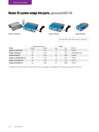 122 www.roxtec.com
EMC SEALING SYSTEM
Wedge
External dimensions Weight
Art. NoW (mm) W (in) (kg) (lb)
Wedge kit 120 ES galv 120 4.724 1.5 3.307 103400
Wedge 120 ES galv 120 4.724 0.8 1.764 ARW0000012391
Wedge 60 ES galv 60 2.362 0.4 0.882 103398
Wedge kit 120 ES AISI 316 120 4.724 1.5 3.307 103401
Wedge 120 ES AISI 316 120 4.724 0.8 1.764 103370
Wedge 60 ES AISI 316 60 2.362 0.4 0.882 103397
Roxtec ES system wedge kits/parts, galvanized/AISI 316
* The Wedge kit 120 ES includes one Roxtec Wedge 120 ES, five stayplates, one Wedge Clip, one lubricant and installation instructions.
Wedge kit 120 ES galv Wedge 120 ES galv Wedge 60 ES galv
See information and measurements on page 34.
 