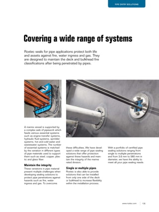 135www.roxtec.com
PIPE ENTRY SOLUTIONS
A marine vessel is supported by
a complex web of pipework which
feeds various essential systems
such as engine transfer systems,
hydraulic fluid systems, sprinkler
systems, hot and cold water and
wastewater systems. The number
of essential systems is matched
by the variation in different types
of pipe materials used to support
them such as steel, copper, plas-
tic and glass fiber.
Maintain the integrity
These variations in pipe material
present multiple challenges when
developing sealing solutions to
protect pipe penetrations against
hazards such as fire, water
ingress and gas. To overcome
these difficulties, We have devel-
oped a wide range of pipe sealing
solutions that offer protection
against these hazards and main-
tain the integrity of the marine
rated division.
Single or multiple pipes
Roxtec is also able to provide
solutions that can be installed
from only one side of the deck
or bulkhead to increase flexibility
within the installation process.
Covering a wide range of systems
Roxtec seals for pipe applications protect both life
and assets against fire, water ingress and gas. They
are designed to maintain the deck and bulkhead fire
classifications after being penetrated by pipes.
With a portfolio of certified pipe
sealing solutions ranging from
single to multiple penetrations
and from 3.6 mm to 580 mm in
diameter, we have the ability to
meet all your pipe sealing needs.
 