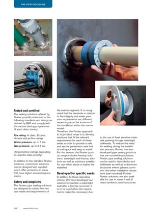 136 www.roxtec.com
PIPE ENTRY SOLUTIONS
Tested and certified
The sealing solutions offered by
Roxtec provide protection to the
following standards and ratings as
defined by IMO and comply with
the various testing programmes
of each class society:
Fire rating: A class, B class,
H class and jet-fire ratings
Water pressure: up to 6 bar
Gas-pressure: up to 2.5 bar
(All protection ratings depending
on specific class society)
In addition to the standard Roxtec
solutions, customized solutions
can be designed and supplied
which offer protection in areas
that have higher demand require-
ments.
Safety and simplicity
The Roxtec pipe sealing solutions
are designed to satisfy the vari-
ous needs and requirements of
the marine segment. It is recog-
nized that the demands in relation
to fire integrity and water pres-
sure requirements are different
depending upon the location of
the installation within the marine
vessel.
Therefore, the Roxtec approach
to its product range is to develop
solutions that fit the relevant
requirements for each of these
areas in order to provide a safe
and secure penetration seal that
is both quick and easy to install.
For this reason, the Roxtec prod-
uct range includes firestop solu-
tions, watertight and firestop solu-
tions as well as solutions suitable
for use either above or below the
waterline.
Developed for specific needs
In addition to these operating
criteria, We have developed our
solution to maintain a watertight
seal after a fire has occurred. It
is to be used when the require-
ments make this necessary due
to the use of heat sensitive mate-
rials passing through watertight
bulkheads. To reduce the need
for welding during the installa-
tion process, Roxtec has also
developed pipe sealing products
that are non-welding solutions.
Roxtec pipe sealing solutions
can be used in steel decks and
bulkheads as well as in aluminum
structures where galvanic corro-
sion and other installation issues
have been resolved. Further
Roxtec solutions are also avail-
able for use in some A and B
rated sandwich panel structures.
 