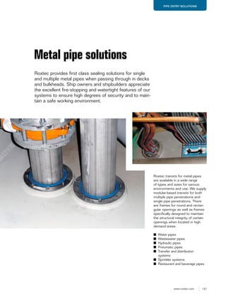 137www.roxtec.com
PIPE ENTRY SOLUTIONS
Roxtec transits for metal pipes
are available in a wide range
of types and sizes for various
environments and use. We supply
modular-based transits for both
multiple pipe penetrations and
single pipe penetrations. There
are frames for round and rectan-
gular openings as well as frames
specifically designed to maintain
the structural integrity of certain
openings when located in high
demand areas.
■ Water pipes
■ Wastewater pipes
■ Hydraulic pipes
■ Pneumatic pipes
■ Transfer and distribution
systems
■ Sprinkler systems
■ Restaurant and beverage pipes
Metal pipe solutions
Roxtec provides first class sealing solutions for single
and multiple metal pipes when passing through in decks
and bulkheads. Ship owners and shipbuilders appreciate
the excellent fire-stopping and watertight features of our
systems to ensure high degrees of security and to main-
tain a safe working environment.
 