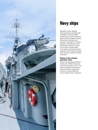 14 www.roxtec.com
Reliability is key. Besides
water-tightness and blast load
durability, the Roxtec EMC
product line ensures protection
against electromagnetic threats
and prevents disclosure of
electronic signatures. Vibration
damping, area efficiency, and
plastic pipe solutions contrib-
ute to lower overall weight,
more space onboard and silent
operation. All components have
been tested to provide certified
protection.
Roxtec in the common
operation room
Roxtec has developed efficient
solutions for EMC inside and
around the operation room. The
cable and pipe transits ensure
electrical safety. Use Roxtec
transits to prevent EMI and
secure high-precision operation.
Navy ships
 