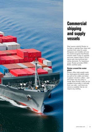 15www.roxtec.com
Ship owners specify Roxtec to
be able to operate their ships and
maintain their value for years.
Designers and installers all over
the world recognize that Roxtec
transits make it easy to upgrade
and even inspect ships in accor-
dance with new technical and
safety demands. For hazardous
areas, Roxtec provides ATEX/
IECEx certified seals.
Roxtec around the water
pipes
Roxtec offers light-weight seals
for steel pipes and plastic pipes
as well as fire collars and steel-
to-plastic transition collars – and
all of them are very easy to
install. Most Roxtec seals can be
installed horizontally or vertically
from one side – and there are
versions available that do not
require any welding.
Commercial
shipping
and supply
vessels
 