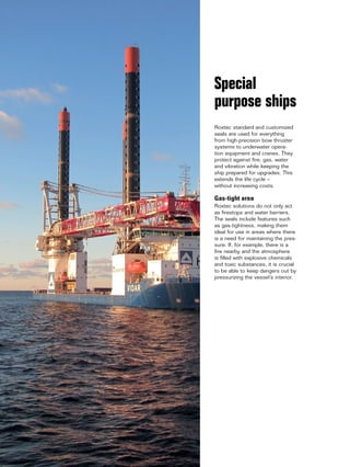 16 www.roxtec.com
Roxtec standard and customized
seals are used for everything
from high-precision bow thruster
systems to underwater opera-
tion equipment and cranes. They
protect against fire, gas, water
and vibration while keeping the
ship prepared for upgrades. This
extends the life cycle –
without increasing costs.
Gas-tight area
Roxtec solutions do not only act
as firestops and water barriers.
The seals include features such
as gas-tightness, making them
ideal for use in areas where there
is a need for maintaining the pres-
sure. If, for example, there is a
fire nearby and the atmosphere
is filled with explosive chemicals
and toxic substances, it is crucial
to be able to keep dangers out by
pressurizing the vessel’s interior.
Special
purpose ships
 