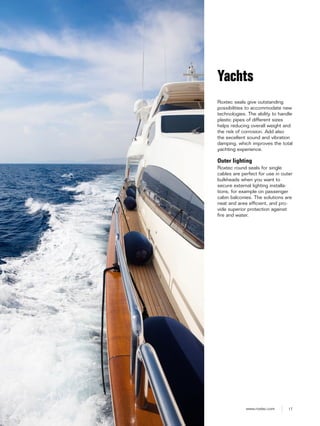 17www.roxtec.com
Roxtec seals give outstanding
possibilities to accommodate new
technologies. The ability to handle
plastic pipes of different sizes
helps reducing overall weight and
the risk of corrosion. Add also
the excellent sound and vibration
damping, which improves the total
yachting experience.
Outer lighting
Roxtec round seals for single
cables are perfect for use in outer
bulkheads when you want to
secure external lighting installa-
tions, for example on passenger
cabin balconies. The solutions are
neat and area efficient, and pro-
vide superior protection against
fire and water.
Yachts
 