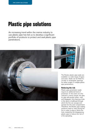 170 www.roxtec.com
PIPE ENTRY SOLUTIONS
The Roxtec plastic pipe seals are
available in a wide range of types
and sizes. Seals can be fitted for
circular or rectangular openings
for either single or multiple plastic
pipe penetrations.
Reducing the risk
Plastic pipe penetration seals
require an additional level of
protection. In the event of a fire
onboard a marine vessel, the plas-
tic pipe will quickly soften, melt
and disappear, thus leaving a hole
in the deck or bulkhead through
which the fire can escape and
spread into the next compartment.
Therefore, the Roxtec pipe sealing
solutions need to react during the
fire in order to plug or block the
hole created by the disappearing
plastic pipe to reduce the risk of
a fire spreading.
Plastic pipe solutions
An increasing trend within the marine industry to
use plastic pipe has led us to develop a significant
portfolio of products to protect and seal plastic pipe
penetrations.
 
