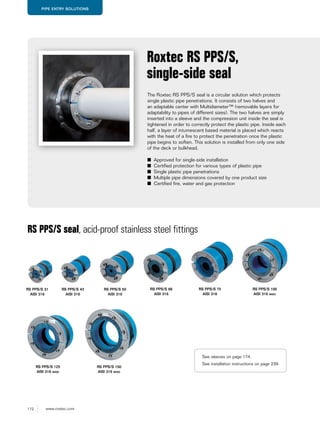 172 www.roxtec.com
PIPE ENTRY SOLUTIONS
The Roxtec RS PPS/S seal is a circular solution which protects
single plastic pipe penetrations. It consists of two halves and
an adaptable center with Multidiameter™ (removable layers for
adaptability to pipes of different sizes). The two halves are simply
inserted into a sleeve and the compression unit inside the seal is
tightened in order to correctly protect the plastic pipe. Inside each
half, a layer of intumescent based material is placed which reacts
with the heat of a fire to protect the penetration once the plastic
pipe begins to soften. This solution is installed from only one side
of the deck or bulkhead.
■ Approved for single-side installation
■ Certified protection for various types of plastic pipe
■ Single plastic pipe penetrations
■ Multiple pipe dimensions covered by one product size
■ Certified fire, water and gas protection
Roxtec RS PPS/S,
single-side seal
RS PPS/S seal, acid-proof stainless steel fittings
RS PPS/S 31
AISI 316
RS PPS/S 43
AISI 316
RS PPS/S 50
AISI 316
RS PPS/S 68
AISI 316
RS PPS/S 75
AISI 316
RS PPS/S 100
AISI 316 woc
RS PPS/S 125
AISI 316 woc
RS PPS/S 150
AISI 316 woc
See sleeves on page 174.
See installation instructions on page 239.
 