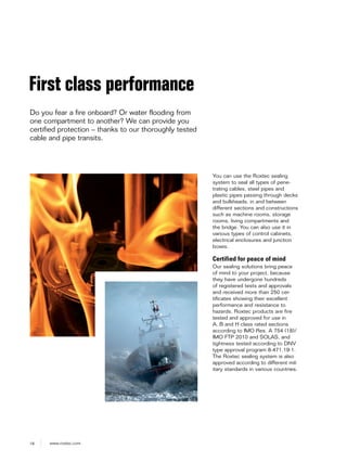 18 www.roxtec.com
First class performance
Do you fear a fire onboard? Or water flooding from
one compartment to another? We can provide you
certified protection – thanks to our thoroughly tested
cable and pipe transits.
You can use the Roxtec sealing
system to seal all types of pene-
trating cables, steel pipes and
plastic pipes passing through decks
and bulkheads, in and between
different sections and constructions
such as machine rooms, storage
rooms, living compartments and
the bridge. You can also use it in
various types of control cabinets,
electrical enclosures and junction
boxes.
Certified for peace of mind
Our sealing solutions bring peace
of mind to your project, because
they have undergone hundreds
of registered tests and approvals
and received more than 250 cer-
tificates showing their excellent
performance and resistance to
hazards. Roxtec products are fire
tested and approved for use in
A, B and H class rated sections
according to IMO Res. A 754 (18)/
IMO FTP 2010 and SOLAS, and
tightness tested according to DNV
type approval program 8-471.19-1.
The Roxtec sealing system is also
approved according to different mil-
itary standards in various countries.
 