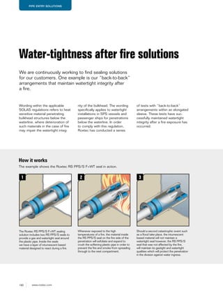 190 www.roxtec.com
PIPE ENTRY SOLUTIONS
Wording within the applicable
SOLAS regulations refers to heat
sensitive material penetrating
bulkhead structures below the
waterline, where deterioration of
such materials in the case of fire
may impair the watertight integ-
Water-tightness after ﬁre solutions
We are continuously working to find sealing solutions
for our customers. One example is our “back-to-back”
arrangements that maintain watertight integrity after
a fire.
How it works
The Roxtec RS PPS/S F+WT sealing
solution includes two RS PPS/S seals to
provide a gas and watertight seal around
the plastic pipe. Inside the seals
we have a layer of intumescent based
material designed to react during a ﬁre.
Whenever exposed to the high
temperatures of a ﬁre, the material inside
the RS PPS/S seal on the ﬁre side of the
penetration will exfoliate and expand to
crush the softening plastic pipe in order to
prevent the ﬁre and smoke from spreading
through to the next compartment.
Should a second catastrophic event such
as a ﬂood take place, the intumescent
based material will not maintain a
watertight seal however, the RS PPS/S
seal that was not affected by the ﬁre,
will maintain its gastight and watertight
qualities which will protect the penetration
in the division against water ingress.
The example shows the Roxtec RS PPS/S F+WT seal in action.
rity of the bulkhead. The wording
specifically applies to watertight
installations in SPS vessels and
passenger ships for penetrations
below the waterline. In order
to comply with this regulation,
Roxtec has conducted a series
of tests with “back-to-back”
arrangements within an elongated
sleeve. These tests have suc-
cessfully maintained watertight
integrity after a fire exposure has
occurred.
1 2 3
 