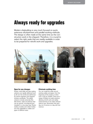 201www.roxtec.com
RETROFIT SOLUTIONS
Always ready for upgrades
Modern shipbuilding is very much focused on quick,
extensive refurbishment and parallel working methods.
The design is often made at the same time as the con-
struction work in the shipyard. Therefore, it is crucial to
select the right seals that are readily available in order
to be prepared for retrofit work and upgrades.
Open for any changes
Roxtec multi-cable and pipe sealing
solutions are rapidly delivered local-
ly all over the world and well-known
by marine engineers and shipyard
workers worldwide. The safety
solutions include extremely flex-
ible frames, seals and sleeves that
can be opened, reconfigured and
resealed in a very easy way. Roxtec
sealing modules and rubber bodies
are even adaptable to cables and
pipes of different sizes.
Eliminate welding time
You can install the seals around
existing cables and pipes, from the
beginning of the project or when-
ever it may be needed. There are a
range of bolted non-weld solutions
allowing retrofit work and safety
enhancements to be made onboard
while at sea. Remember that each
day out of service is a day with lost
revenue.
 
