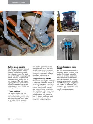 202 www.roxtec.com
RETROFIT SOLUTIONS
Built-in spare capacity
You also have the option to include
spare capacity from the start by
installing more sealing modules
than cables and pipes. The solid
core of the module keeps tight until
the day you want to open up the
transit and add a cable or pipe for
new equipment! The built-in spare
capacity allows for quick and cost-
efficient upgrades to new regula-
tions during the entire lifespan of a
ship’s operation.
“Future included”
This feature ensures that your
cargo ship can be revitalized and
stay operational for years to come
and that your cruise ship is ready
to be rebuilt in order to accom-
modate new and amazing attrac-
tions. As the spare modules are
already installed on the ship, you
can add equipment without adding
new material or costs. And you can
actually do it without hot work per-
mits or any downtime at all.
Easy pipe sealing retrofit
One example showing the simplicity
is the Roxtec RS seal. If you are to
turn a worn supply unit into an envi-
ronmentally aware high-tech multi-
purpose supply vessel, you only
need to bring Roxtec RS in sizes
50, 75, 100 and 125 to cover pipes
ranging from 8 to 98 mm. With
these four sizes, you manage at
least 75 percent of all pipes used.
Save oceans of time and avoid
weight and logistic challenges.
Few modules cover many
cables
You have the same material reduc-
ing benefit when it comes to cable
sealing. Do you only have a few
months to retrofit an aged cruise
liner, demolish most of its interior,
give it a new identity and make it
luxurious, attractive and profitable
again? Make sure you bring Roxtec
RM 20w40, 30, 40 and 60 mod-
ules. With very few standard mod-
ules, you will be able to seal cables
ranging from 3.5 to 54 mm.
 
