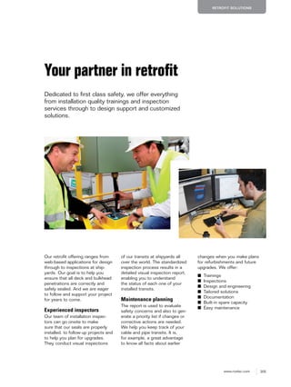 205www.roxtec.com
RETROFIT SOLUTIONS
Your partner in retroﬁt
Dedicated to first class safety, we offer everything
from installation quality trainings and inspection
services through to design support and customized
solutions.
Our retrofit offering ranges from
web-based applications for design
through to inspections at ship-
yards. Our goal is to help you
ensure that all deck and bulkhead
penetrations are correctly and
safely sealed. And we are eager
to follow and support your project
for years to come.
Experienced inspectors
Our team of installation inspec-
tors can go onsite to make
sure that our seals are properly
installed, to follow-up projects and
to help you plan for upgrades.
They conduct visual inspections
of our transits at shipyards all
over the world. The standardized
inspection process results in a
detailed visual inspection report,
enabling you to understand
the status of each one of your
installed transits.
Maintenance planning
The report is used to evaluate
safety concerns and also to gen-
erate a priority list if changes or
corrective actions are needed.
We help you keep track of your
cable and pipe transits. It is,
for example, a great advantage
to know all facts about earlier
changes when you make plans
for refurbishments and future
upgrades. We offer:
■ Trainings
■ Inspections
■ Design and engineering
■ Tailored solutions
■ Documentation
■ Built-in spare capacity
■ Easy maintenance
 