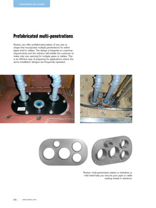 208 www.roxtec.com
CUSTOMIZED SOLUTIONS
Roxtec can offer prefabricated plates of any size or
shape that incorporate multiple penetrations for either
pipes and/or cables. The design is bespoke to customer
requirements and the solution will enable the customer to
make only one opening for multiple pipes or cables. This
is an efficient way of preparing for applications where the
same installation designs are frequently repeated.
Roxtec multi-penetration plates in stainless or
mild steel help you secure your pipe or cable
sealing needs in advance.
Prefabricated multi-penetrations
 