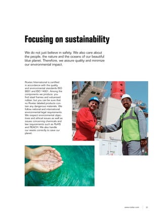 21www.roxtec.com
Roxtec International is certified
in accordance with the quality
and environmental standards ISO
9001 and ISO 14001. Among the
components we produce, you
find steel frames and vulcanized
rubber, but you can be sure that
no Roxtec labeled products con-
tain any dangerous materials. We
follow national and international
environmental legal requirements.
We respect environmental objec-
tives and ethical issues as well as
issues concerning chemicals and
law requirements such as RoHS
and REACH. We also handle
our waste correctly to save our
planet.
Focusing on sustainability
We do not just believe in safety. We also care about
the people, the nature and the oceans of our beautiful
blue planet. Therefore, we assure quality and minimize
our environmental impact.
 