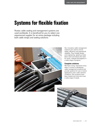 211www.roxtec.com
CABLE AND PIPE MANAGEMENT
Systems for ﬂexible ﬁxation
Roxtec cable sealing and management systems are
used worldwide. It is beneficial for you to select one
experienced supplier for an entire package including
both cable straps and sealing solutions.
Our innovative cable management
solutions are used to ensure
safety, efficiency and operational
reliability. They simplify design
and engineering, speed up instal-
lation work and reduce the need
for stock, material and logistics in
a wide range of projects.
Complete solutions
We have a long, impressive story
when it comes to developing
cable management products and
provide systems for use in marine
applications even under extreme
conditions. Our products have
been tested over time and cover
a wide range of needs.
 