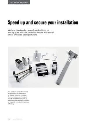 214 www.roxtec.com
CABLE AND PIPE MANAGEMENT
Speed up and secure your installation
We have developed a range of practical tools to
simplify quick and safe onsite installations and reinstal-
lations of Roxtec sealing solutions.
The tools are handy for anyone
working with the installation
of Roxtec solutions including
frames, modules and wedges.
Include a selection of tools in
your next specifications and bills
of materials in order to maximize
efficiency.
 