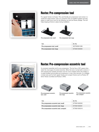 215www.roxtec.com
CABLE AND PIPE MANAGEMENT
Pre-compression tool, small Pre-compression tool, large
Roxtec Pre-compression tool
Tool Art. No
Pre-compression tool, small 5ICT000001269
Pre-compression tool, large ICT0001000000
Roxtec Pre-compression eccentric tool
Tool Art. No
Pre-compression eccentric tool, small ICT0001000302
Pre-compression eccentric tool, large ICT0001000301
Pre-compression eccentric tool, compact ICT0001000316
Pre-compression eccentric
tool, small
Pre-compression eccentric
tool, large
For regular frames in all sizes. This user-friendly pre-compression tool comes in a
small and a large version. Use it to compress rows of installed modules and stay-
plates to make more room for the following row and the Roxtec Wedge. The tool
helps keeping all items in place during installation.
A convenient assembly tool for pre-compression. The tool has a 3/8" square drive,
which fits most types of socket wrenches. When the tool is turned with a wrench, it
will compress the modules and leave room for more modules and/or the wedge. It
is easily handled and provides pre-compression in only a few seconds. It is available
in three sizes and for both regular frames and compact frames such as Roxtec CF
8/32, Roxtec ComSeal and Roxtec C KFO.
Pre-compression eccentric
tool, compact
 